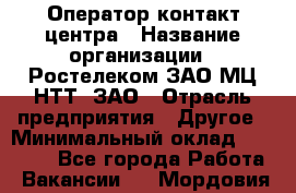 Оператор контакт-центра › Название организации ­ Ростелеком ЗАО МЦ НТТ, ЗАО › Отрасль предприятия ­ Другое › Минимальный оклад ­ 20 000 - Все города Работа » Вакансии   . Мордовия респ.